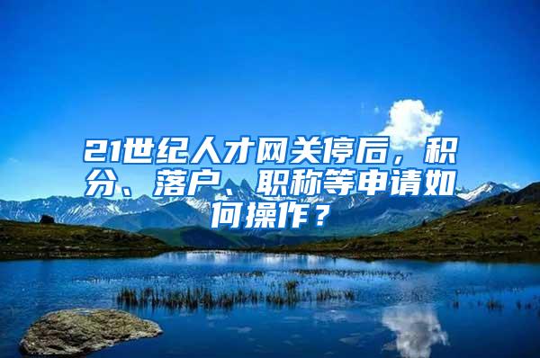 21世纪人才网关停后，积分、落户、职称等申请如何操作？