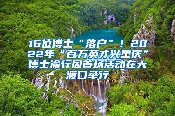 16位博士“落户”！2022年“百万英才兴重庆”博士渝行周首场活动在大渡口举行