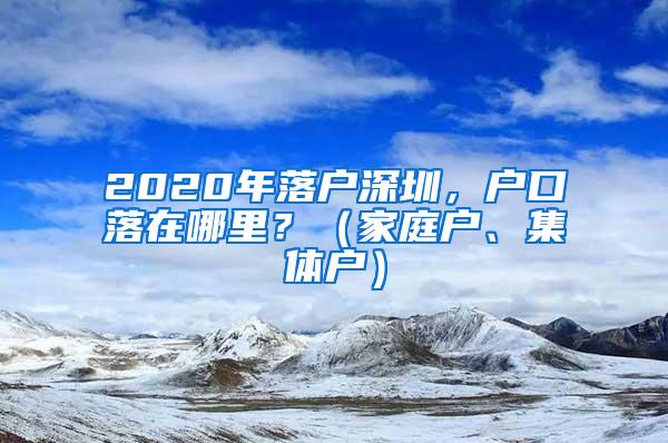 2020年落户深圳，户口落在哪里？（家庭户、集体户）