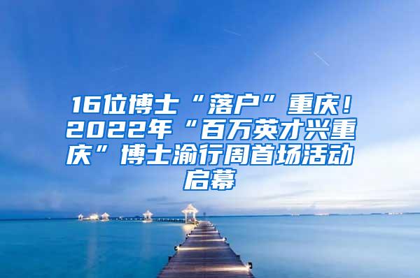 16位博士“落户”重庆！2022年“百万英才兴重庆”博士渝行周首场活动启幕