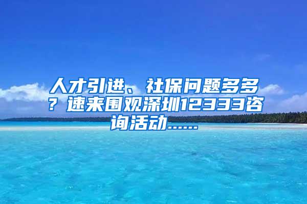 人才引进、社保问题多多？速来围观深圳12333咨询活动......