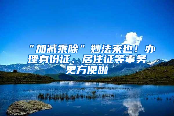 “加减乘除”妙法来也！办理身份证、居住证等事务更方便啦