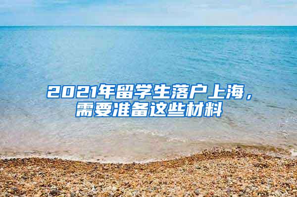 2021年留学生落户上海，需要准备这些材料