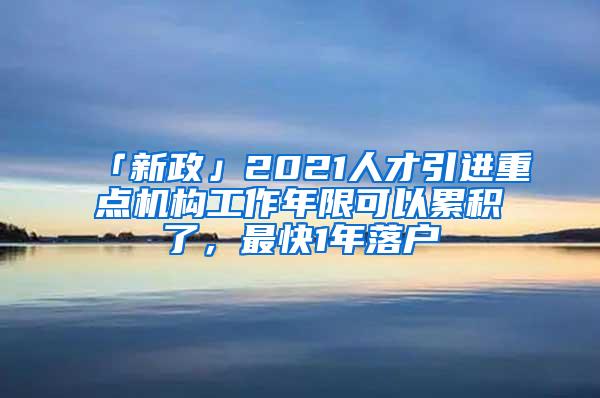 「新政」2021人才引进重点机构工作年限可以累积了，最快1年落户