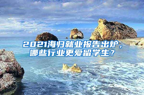 2021海归就业报告出炉，哪些行业更爱留学生？