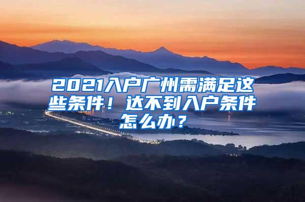 2021入户广州需满足这些条件！达不到入户条件怎么办？