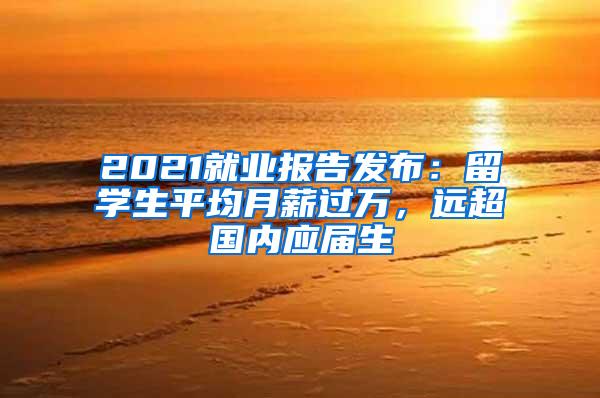 2021就业报告发布：留学生平均月薪过万，远超国内应届生