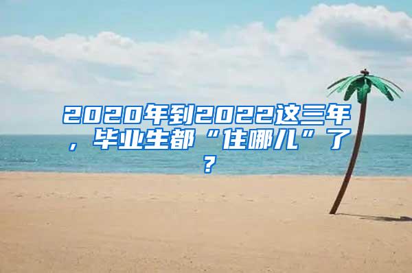 2020年到2022这三年，毕业生都“住哪儿”了？