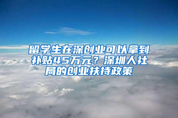 留学生在深创业可以拿到补贴45万元？深圳人社局的创业扶持政策