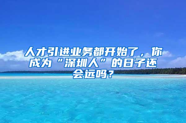 人才引进业务都开始了，你成为“深圳人”的日子还会远吗？