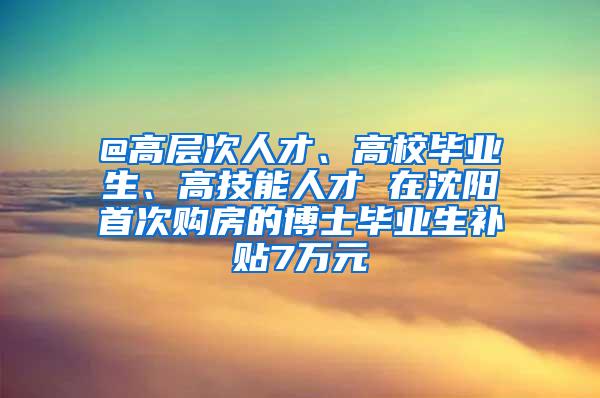 @高层次人才、高校毕业生、高技能人才 在沈阳首次购房的博士毕业生补贴7万元