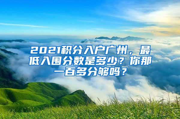 2021积分入户广州，最低入围分数是多少？你那一百多分够吗？