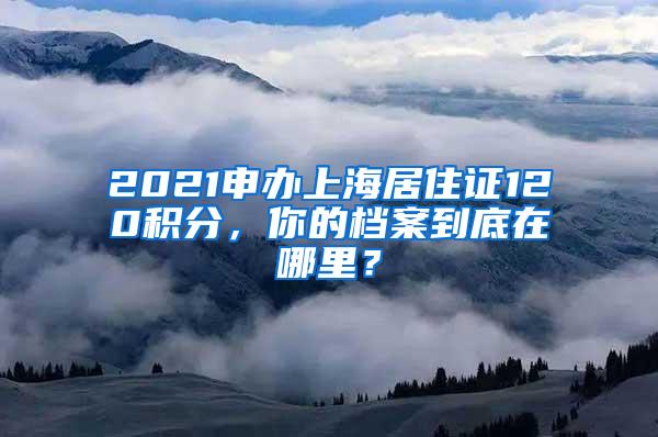 2021申办上海居住证120积分，你的档案到底在哪里？