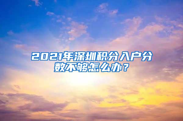 2021年深圳积分入户分数不够怎么办？