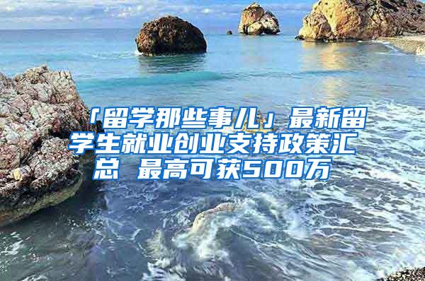 「留学那些事儿」最新留学生就业创业支持政策汇总 最高可获500万