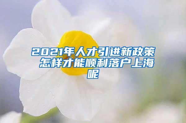 2021年人才引进新政策 怎样才能顺利落户上海呢