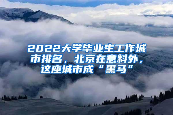 2022大学毕业生工作城市排名，北京在意料外，这座城市成“黑马”