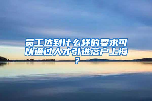 员工达到什么样的要求可以通过人才引进落户上海？