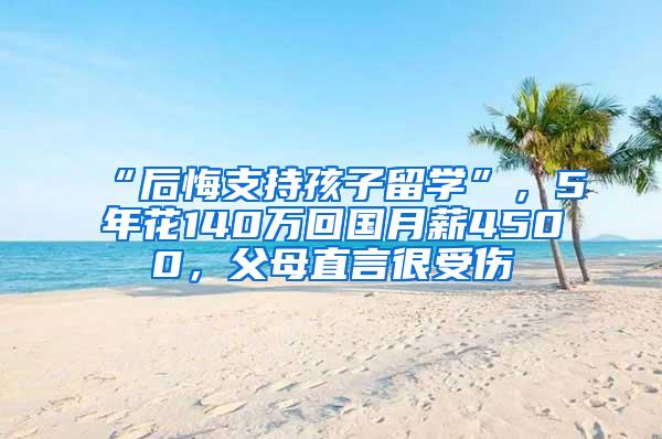 “后悔支持孩子留学”，5年花140万回国月薪4500，父母直言很受伤