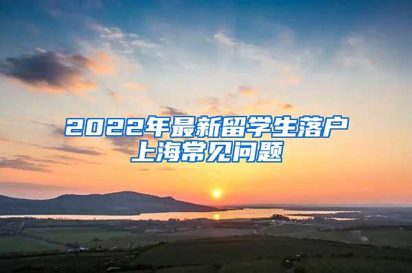 2022年最新留学生落户上海常见问题