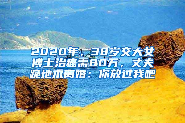 2020年，38岁交大女博士治癌需80万，丈夫跪地求离婚：你放过我吧