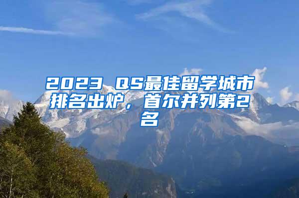 2023 QS最佳留学城市排名出炉，首尔并列第2名