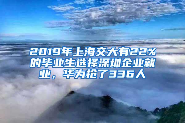 2019年上海交大有22%的毕业生选择深圳企业就业，华为抢了336人