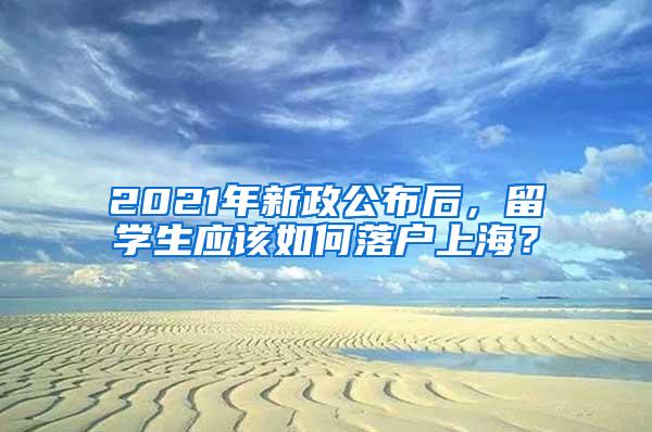 2021年新政公布后，留学生应该如何落户上海？