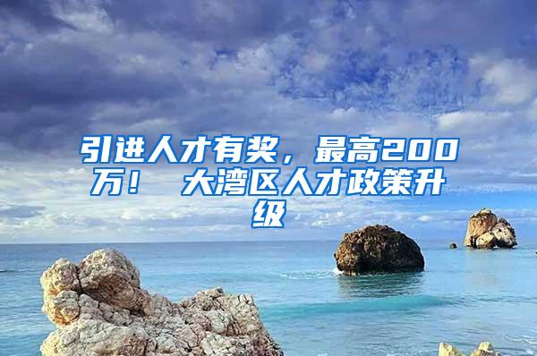 引进人才有奖，最高200万！ 大湾区人才政策升级