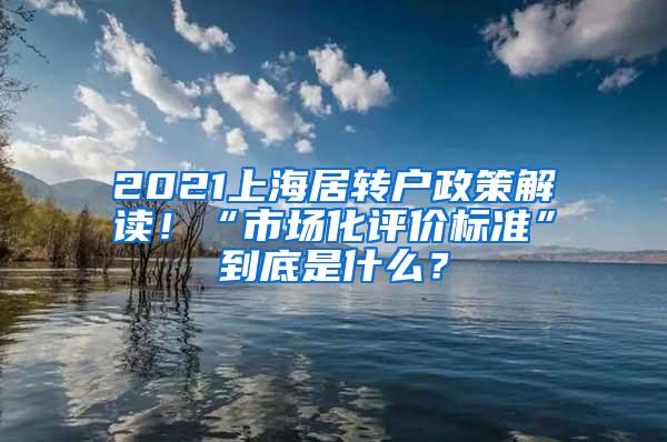 2021上海居转户政策解读！“市场化评价标准”到底是什么？