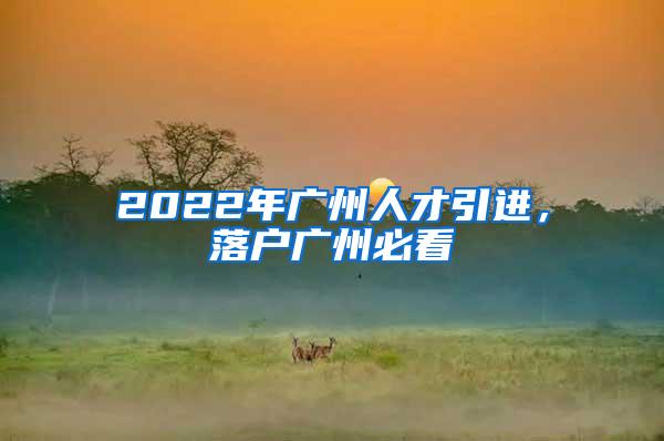 2022年广州人才引进，落户广州必看