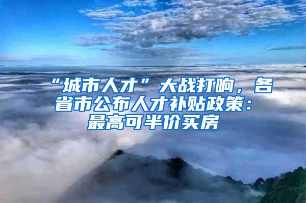 “城市人才”大战打响，各省市公布人才补贴政策：最高可半价买房