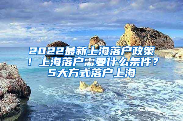 2022最新上海落户政策！上海落户需要什么条件？5大方式落户上海