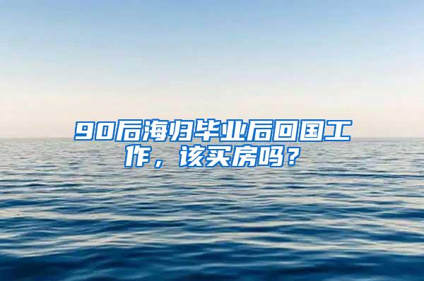 90后海归毕业后回国工作，该买房吗？