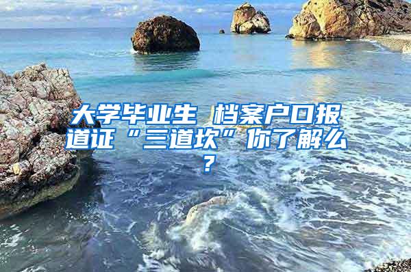 大学毕业生 档案户口报道证“三道坎”你了解么？