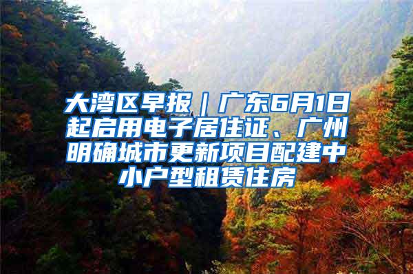 大湾区早报｜广东6月1日起启用电子居住证、广州明确城市更新项目配建中小户型租赁住房