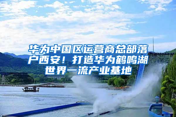 华为中国区运营商总部落户西安！打造华为鹤鸣湖世界一流产业基地