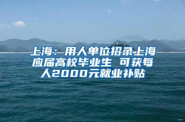 上海：用人单位招录上海应届高校毕业生 可获每人2000元就业补贴