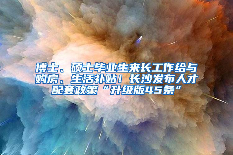 博士、硕士毕业生来长工作给与购房、生活补贴！长沙发布人才配套政策“升级版45条”