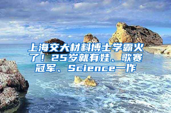 上海交大材料博士学霸火了！25岁就有娃、歌赛冠军、Science一作