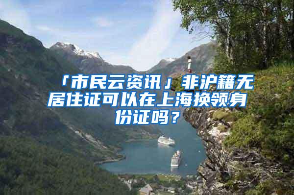 「市民云资讯」非沪籍无居住证可以在上海换领身份证吗？