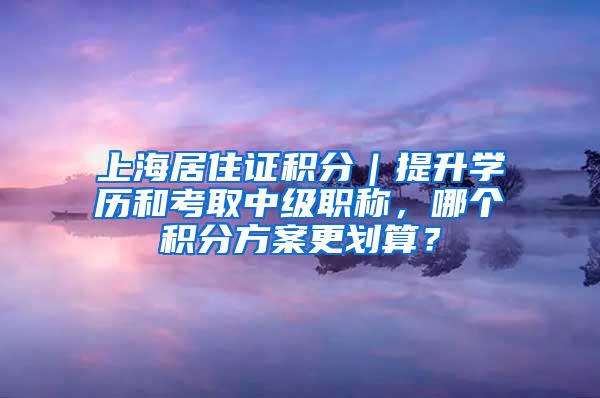 上海居住证积分｜提升学历和考取中级职称，哪个积分方案更划算？