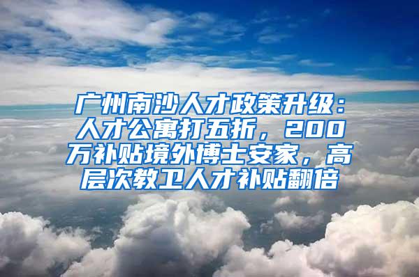 广州南沙人才政策升级：人才公寓打五折，200万补贴境外博士安家，高层次教卫人才补贴翻倍