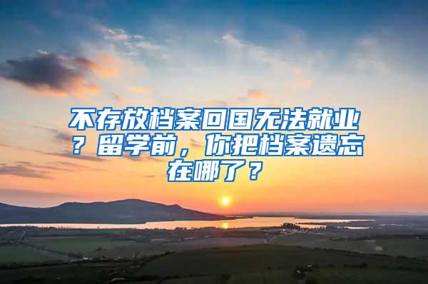 不存放档案回国无法就业？留学前，你把档案遗忘在哪了？