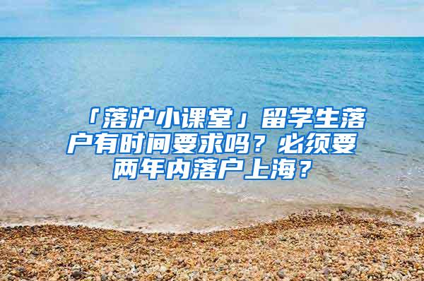 「落沪小课堂」留学生落户有时间要求吗？必须要两年内落户上海？