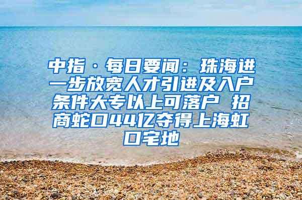 中指·每日要闻：珠海进一步放宽人才引进及入户条件大专以上可落户 招商蛇口44亿夺得上海虹口宅地