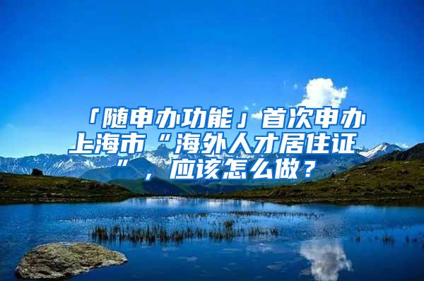 「随申办功能」首次申办上海市“海外人才居住证”，应该怎么做？