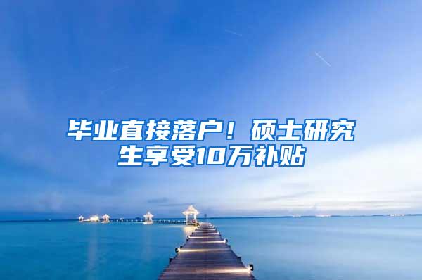 毕业直接落户！硕士研究生享受10万补贴