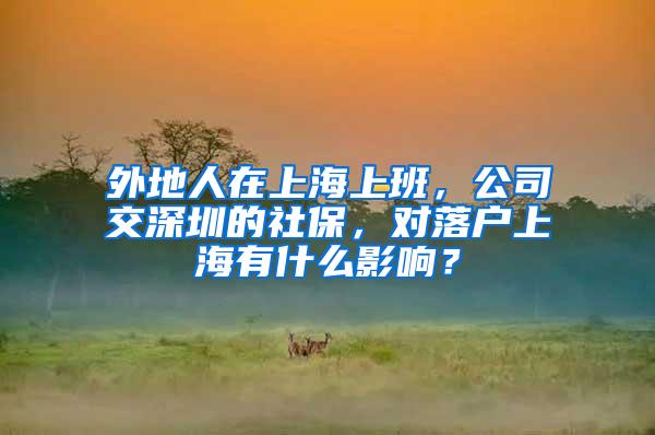 外地人在上海上班，公司交深圳的社保，对落户上海有什么影响？