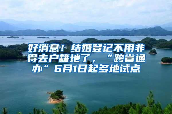 好消息！结婚登记不用非得去户籍地了，“跨省通办”6月1日起多地试点